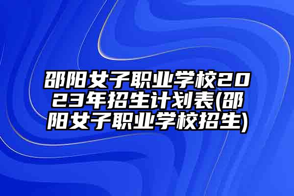 邵阳女子职业学校2023年招生计划表(邵阳女子职业学校招生)
